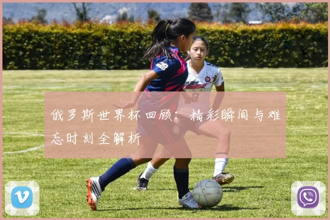 俄罗斯世界杯回顾：精彩瞬间与难忘时刻全解析