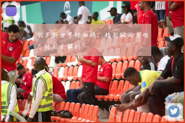 俄罗斯世界杯回顾：精彩瞬间与难忘时刻全解析