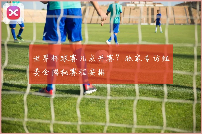 世界杯球赛几点开赛？独家专访组委会揭秘赛程安排