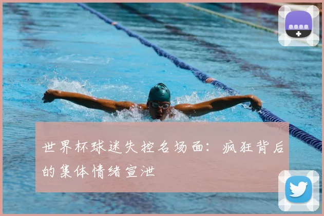 世界杯球迷失控名场面：疯狂背后的集体情绪宣泄