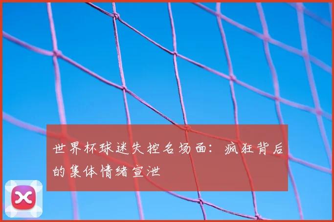 世界杯球迷失控名场面：疯狂背后的集体情绪宣泄