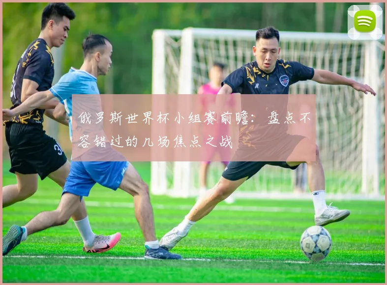 俄罗斯世界杯小组赛前瞻：盘点不容错过的几场焦点之战