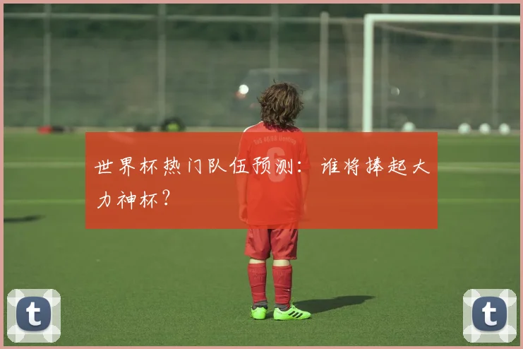 世界杯热门队伍预测:谁将捧起大力神杯?