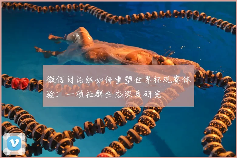微信讨论组如何重塑世界杯观赛体验:一项社群生态深度研究