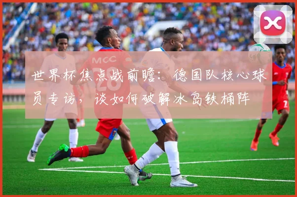 世界杯焦点战前瞻：德国队核心球员专访，谈如何破解冰岛铁桶阵