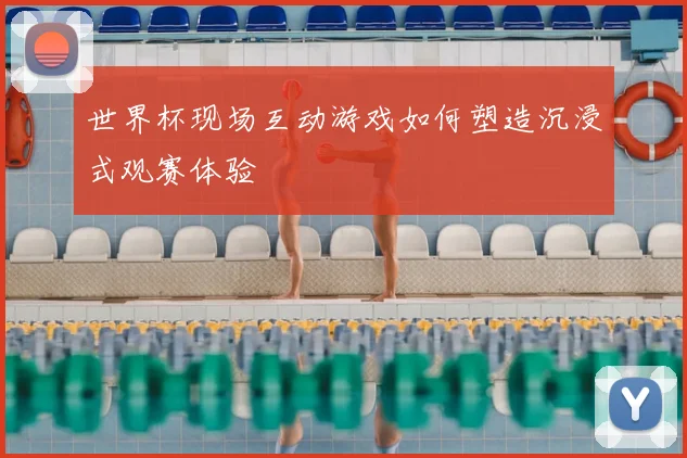 世界杯现场互动游戏如何塑造沉浸式观赛体验