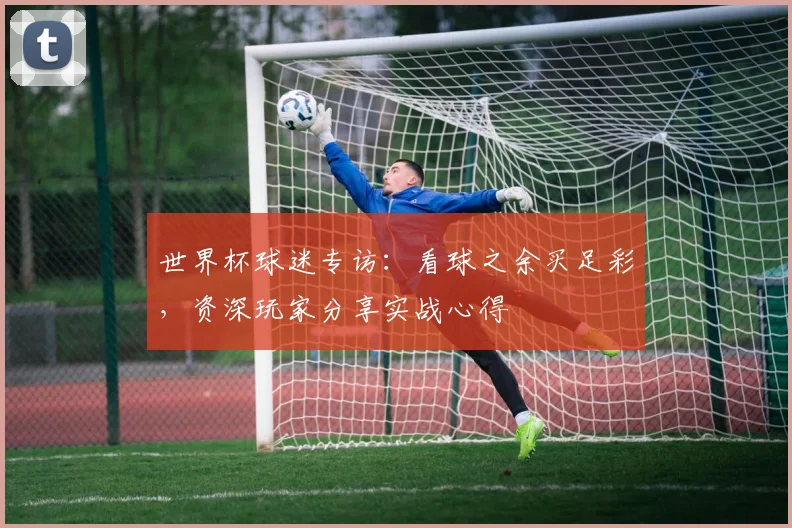 世界杯球迷专访：看球之余买足彩，资深玩家分享实战心得