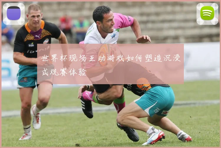 世界杯现场互动游戏如何塑造沉浸式观赛体验