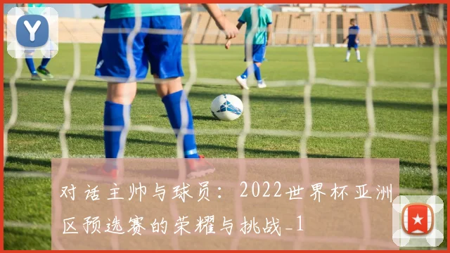对话主帅与球员：2022世界杯亚洲区预选赛的荣耀与挑战_1