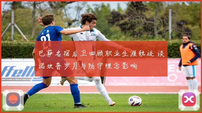 巴萨名宿后卫回顾职业生涯轨迹 谈诺坎普岁月与防守理念影响