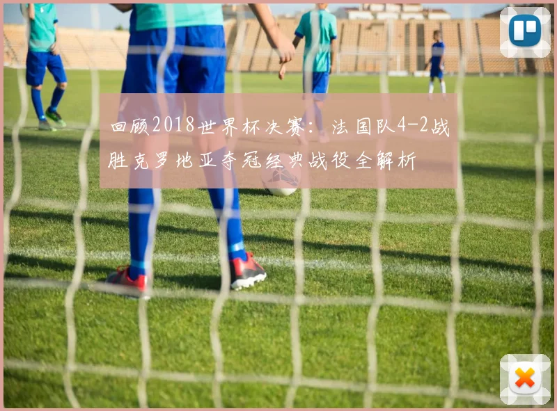 回顾2018世界杯决赛：法国队4-2战胜克罗地亚夺冠经典战役全解析