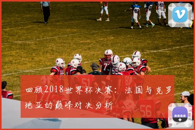 回顾2018世界杯决赛：法国与克罗地亚的巅峰对决分析