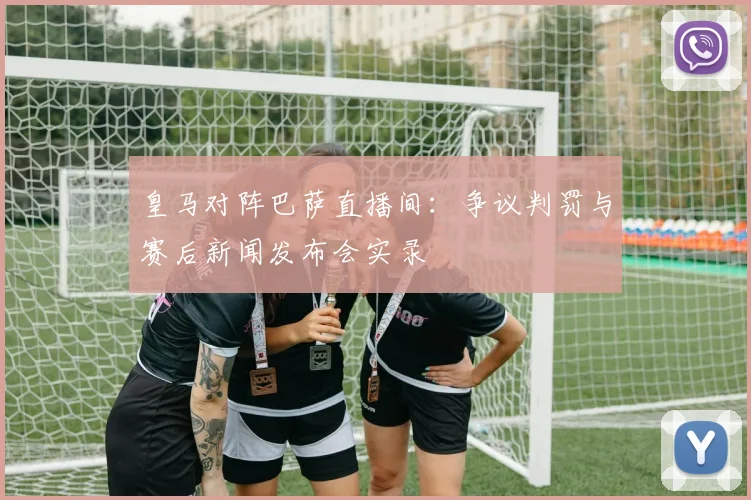 皇马对阵巴萨直播间：争议判罚与赛后新闻发布会实录