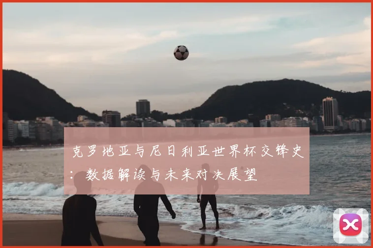 克罗地亚与尼日利亚世界杯交锋史：数据解读与未来对决展望