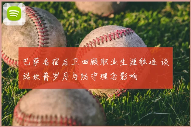 巴萨名宿后卫回顾职业生涯轨迹 谈诺坎普岁月与防守理念影响