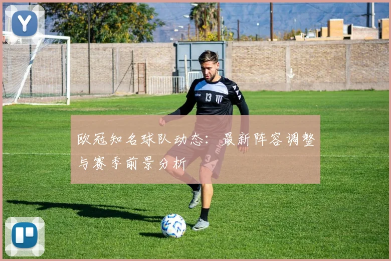 欧冠知名球队动态:最新阵容调整与赛季前景分析