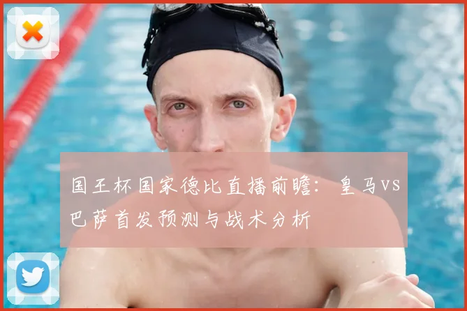 国王杯国家德比直播前瞻：皇马vs巴萨首发预测与战术分析