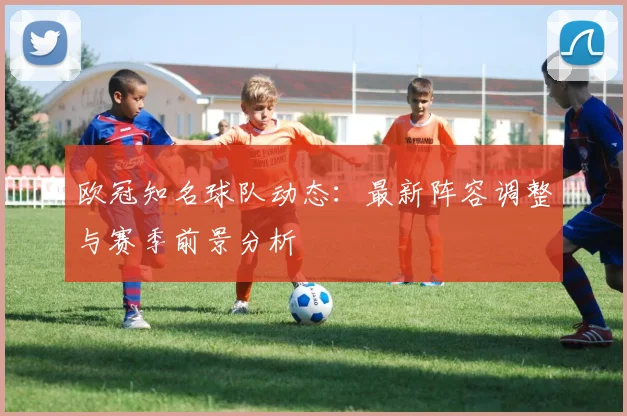 欧冠知名球队动态:最新阵容调整与赛季前景分析
